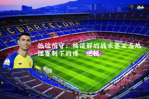 低位防守:被误解的战术基石与地理赛制下的博弈逻辑