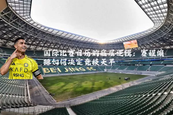 国际比赛日历的底层逻辑:赛程编排如何决定竞技天平